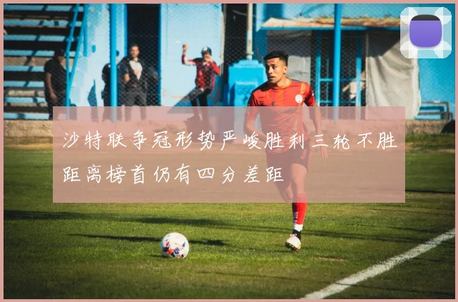 沙特联争冠形势严峻胜利三轮不胜距离榜首仍有四分差距