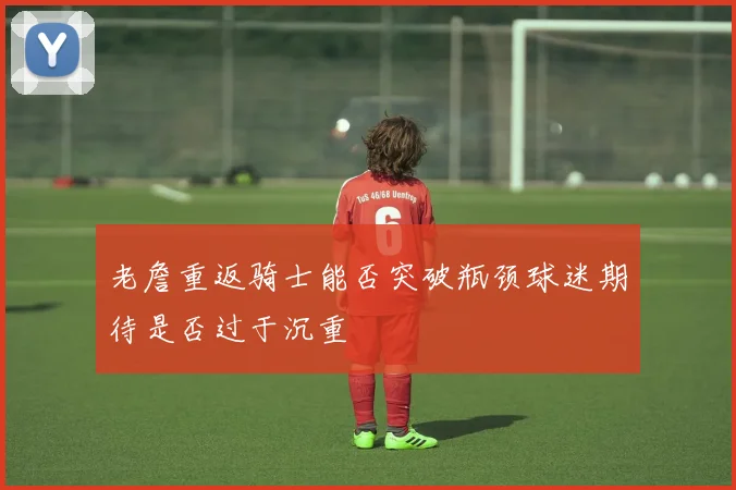 老詹重返骑士能否突破瓶颈球迷期待是否过于沉重