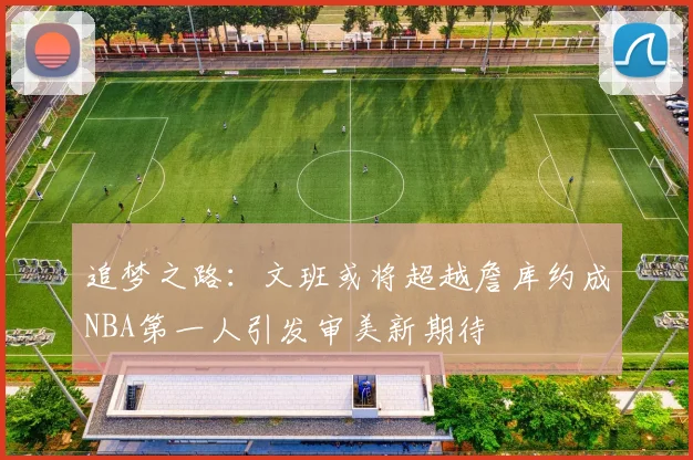 追梦之路：文班或将超越詹库约成NBA第一人引发审美新期待