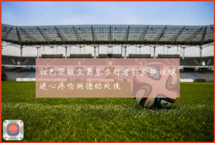 祖巴茨被交易至步行者引发热议球迷心疼伦纳德的处境