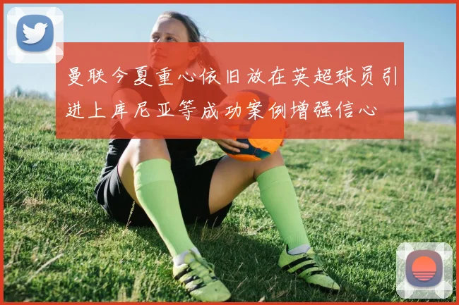 曼联今夏重心依旧放在英超球员引进上库尼亚等成功案例增强信心
