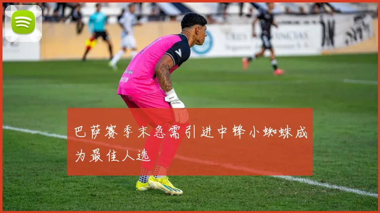 巴萨赛季末急需引进中锋小蜘蛛成为最佳人选