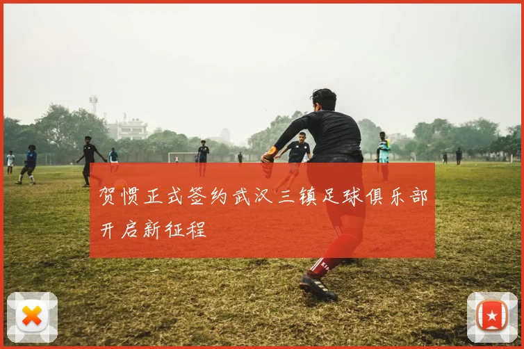 贺惯正式签约武汉三镇足球俱乐部开启新征程