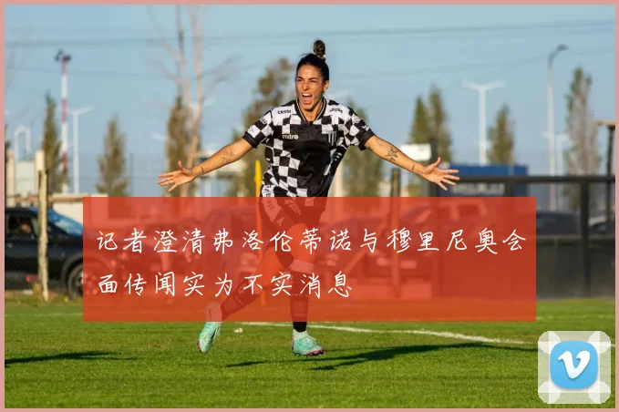 记者澄清弗洛伦蒂诺与穆里尼奥会面传闻实为不实消息