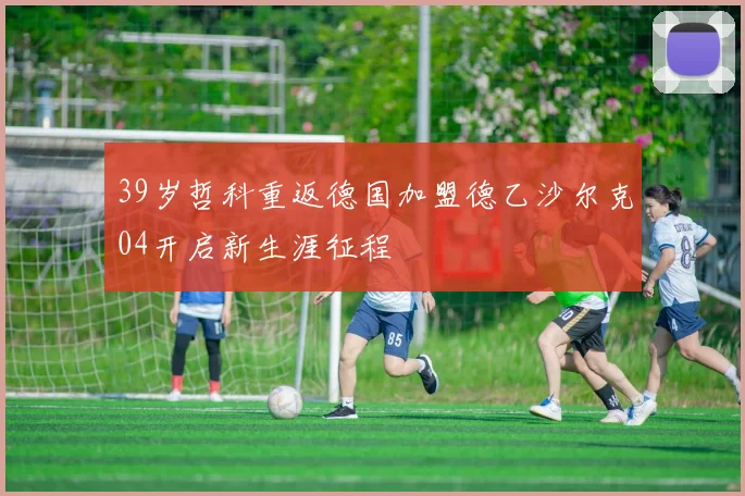 39岁哲科重返德国加盟德乙沙尔克04开启新生涯征程
