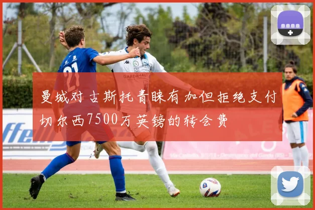 曼城对古斯托青睐有加但拒绝支付切尔西7500万英镑的转会费