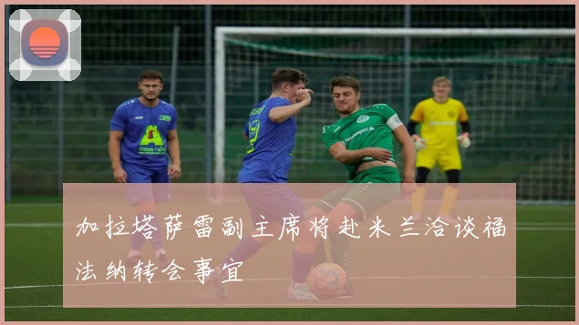 加拉塔萨雷副主席将赴米兰洽谈福法纳转会事宜