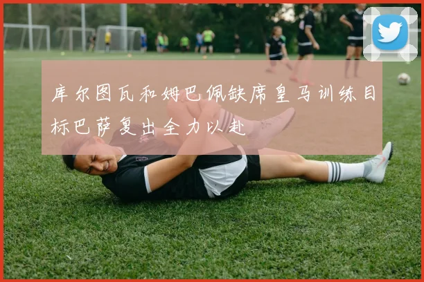 库尔图瓦和姆巴佩缺席皇马训练目标巴萨复出全力以赴