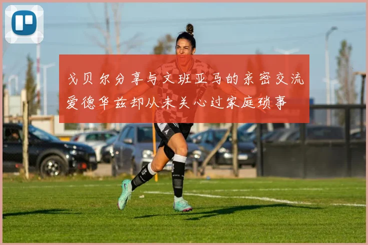 戈贝尔分享与文班亚马的亲密交流爱德华兹却从未关心过家庭琐事