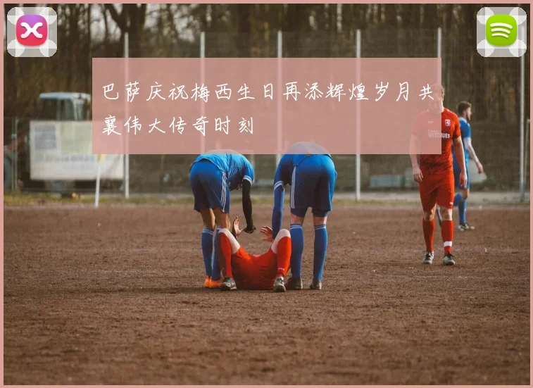 巴萨庆祝梅西生日再添辉煌岁月共襄伟大传奇时刻