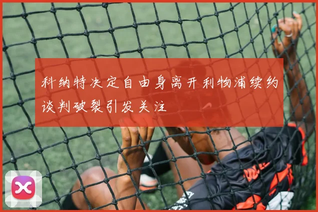 科纳特决定自由身离开利物浦续约谈判破裂引发关注