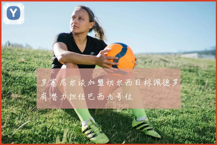 罗塞尼尔谈加盟切尔西目标佩德罗有潜力担任巴西九号位