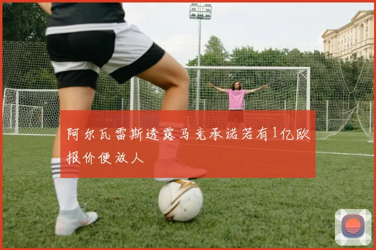 阿尔瓦雷斯透露马竞承诺若有1亿欧报价便放人