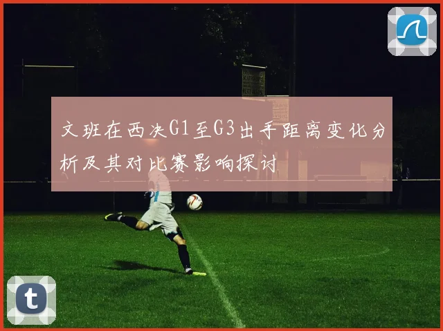 文班在西决G1至G3出手距离变化分析及其对比赛影响探讨