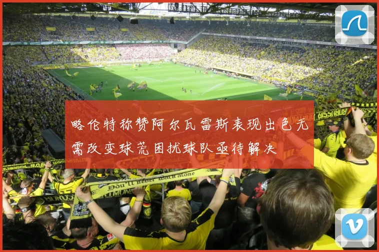 略伦特称赞阿尔瓦雷斯表现出色无需改变球荒困扰球队亟待解决