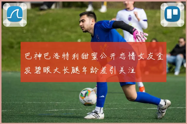 巴神巴洛特利甜蜜公开恋情女友金发碧眼大长腿年龄差引关注