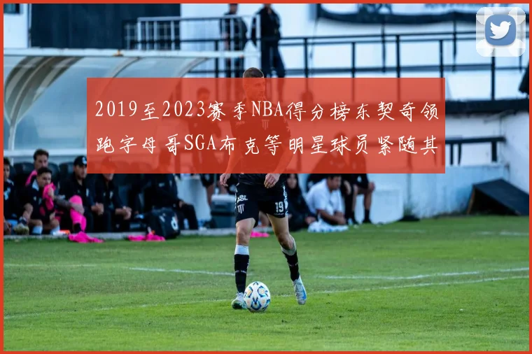 2019至2023赛季NBA得分榜东契奇领跑字母哥SGA布克等明星球员紧随其后