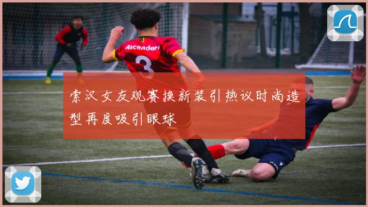 索汉女友观赛换新装引热议时尚造型再度吸引眼球