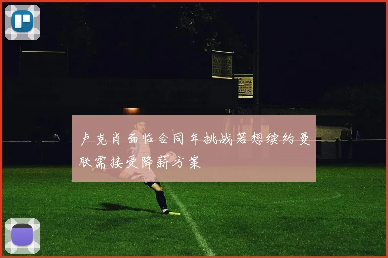 卢克肖面临合同年挑战若想续约曼联需接受降薪方案
