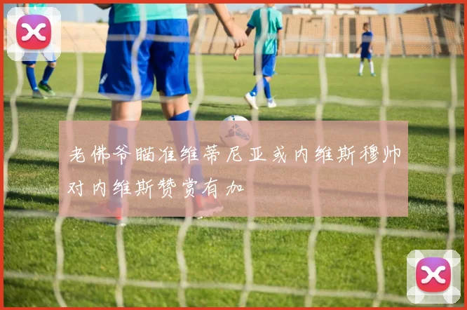 老佛爷瞄准维蒂尼亚或内维斯穆帅对内维斯赞赏有加