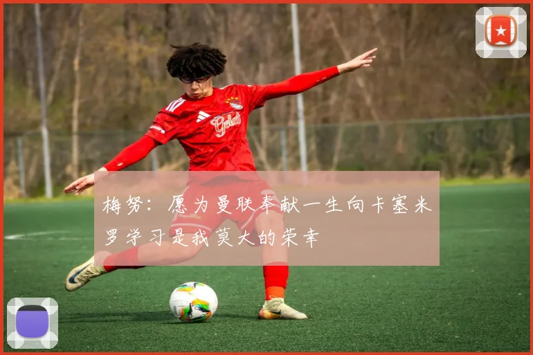 梅努：愿为曼联奉献一生向卡塞米罗学习是我莫大的荣幸