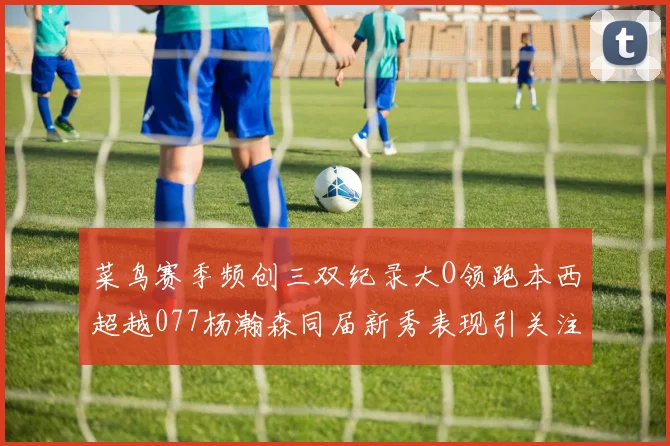 菜鸟赛季频创三双纪录大O领跑本西超越077杨瀚森同届新秀表现引关注