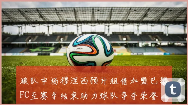 狼队中场穆涅西预计租借加盟巴黎FC至赛季结束助力球队争夺荣誉