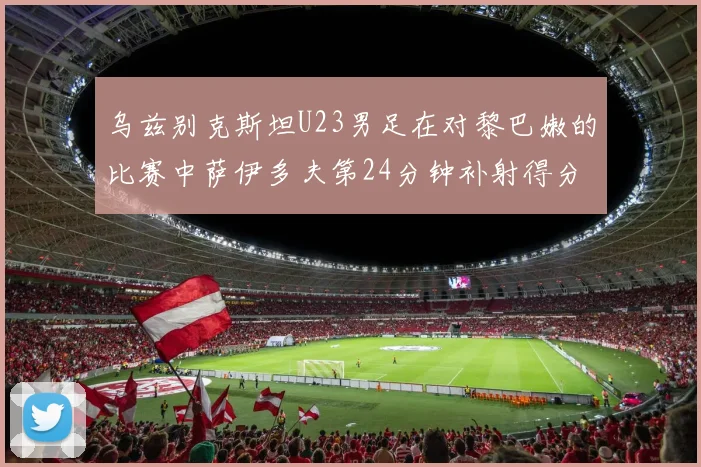 乌兹别克斯坦U23男足在对黎巴嫩的比赛中萨伊多夫第24分钟补射得分领先1-0