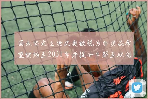 国米坚定立场皮奥被视为非卖品希望续约至2031年并提升年薪至双倍水平
