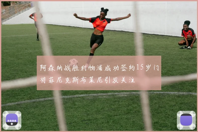 阿森纳战胜利物浦成功签约15岁门将菲尼克斯布莱尼引发关注
