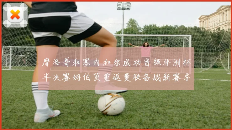 摩洛哥和塞内加尔成功晋级非洲杯半决赛姆伯莫重返曼联备战新赛季