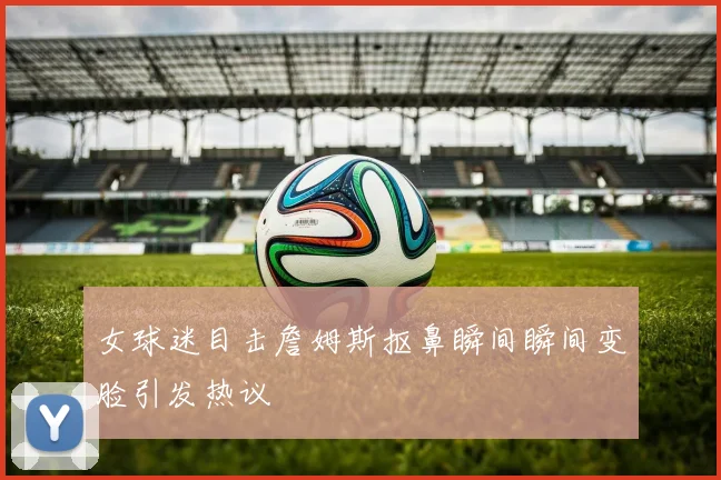 女球迷目击詹姆斯抠鼻瞬间瞬间变脸引发热议