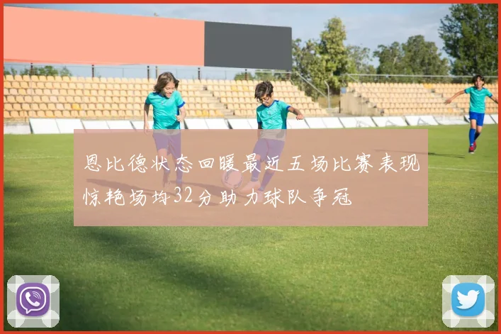 恩比德状态回暖最近五场比赛表现惊艳场均32分助力球队争冠